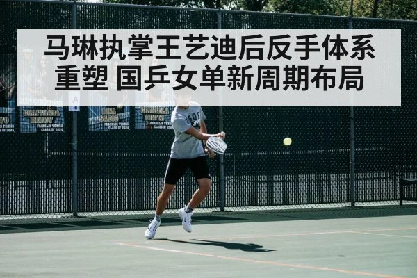 马琳执掌王艺迪后反手体系重塑 国乒女单新周期布局