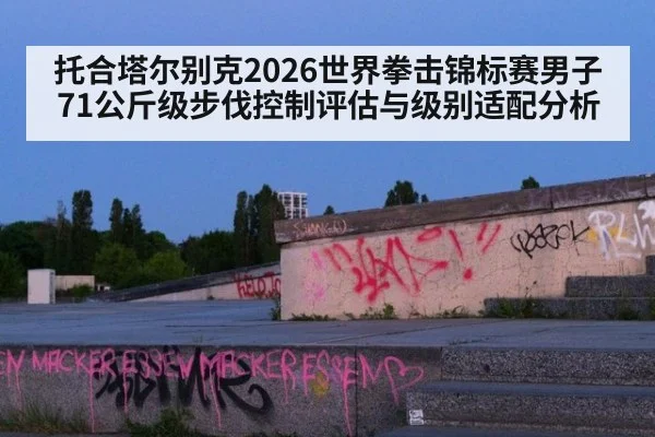托合塔尔别克2026世界拳击锦标赛男子71公斤级步伐控制评估与级别适配分析